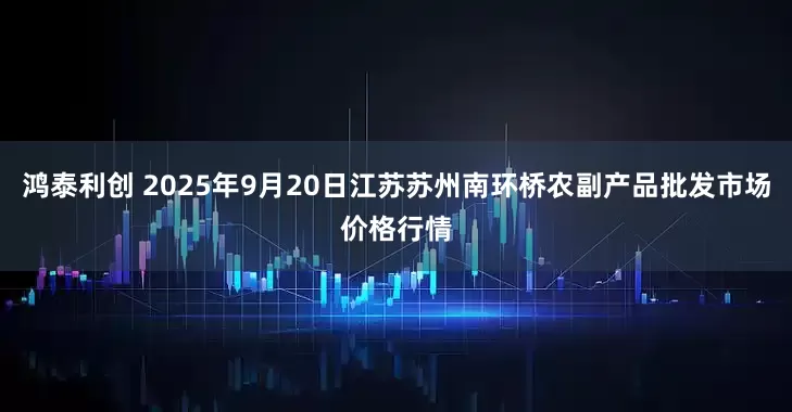 鸿泰利创 2025年9月20日江苏苏州南环桥农副产品批发市场价格行情