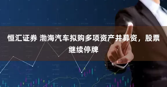 恒汇证券 渤海汽车拟购多项资产并募资，股票继续停牌