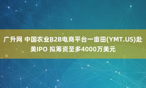 广升网 中国农业B2B电商平台一亩田(YMT.US)赴美IPO 拟筹资至多4000万美元