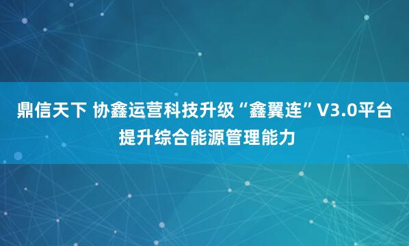 鼎信天下 协鑫运营科技升级“鑫翼连”V3.0平台 提升综合能源管理能力