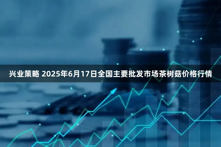 兴业策略 2025年6月17日全国主要批发市场茶树菇价格行情