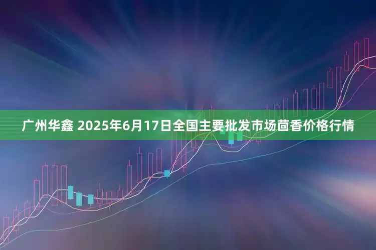 广州华鑫 2025年6月17日全国主要批发市场茴香价格行情