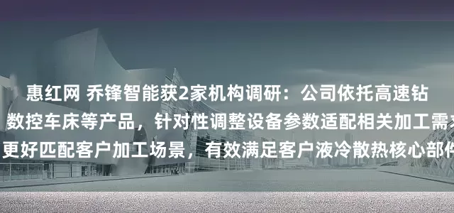惠红网 乔锋智能获2家机构调研：公司依托高速钻攻中心、立式加工中心、数控车床等产品，针对性调整设备参数适配相关加工需求，更好匹配客户加工场景，有效满足客户液冷散热核心部件的精密加工需求（附调研问答）