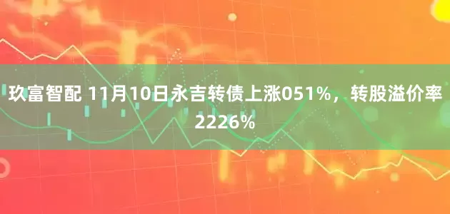 玖富智配 11月10日永吉转债上涨051%，转股溢价率2226%