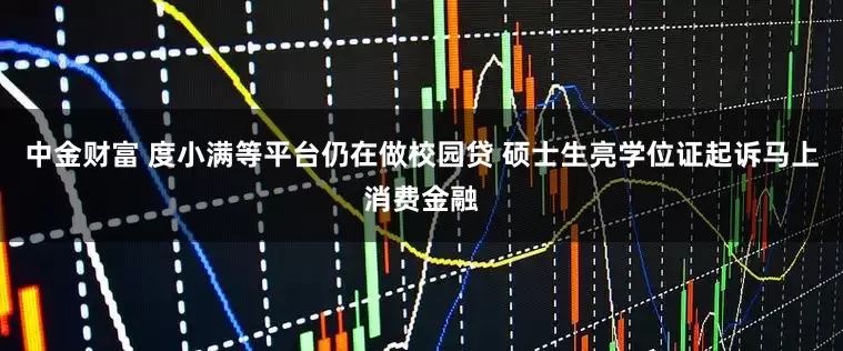 中金财富 度小满等平台仍在做校园贷 硕士生亮学位证起诉马上消费金融