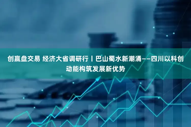 创赢盘交易 经济大省调研行丨巴山蜀水新潮涌——四川以科创动能构筑发展新优势
