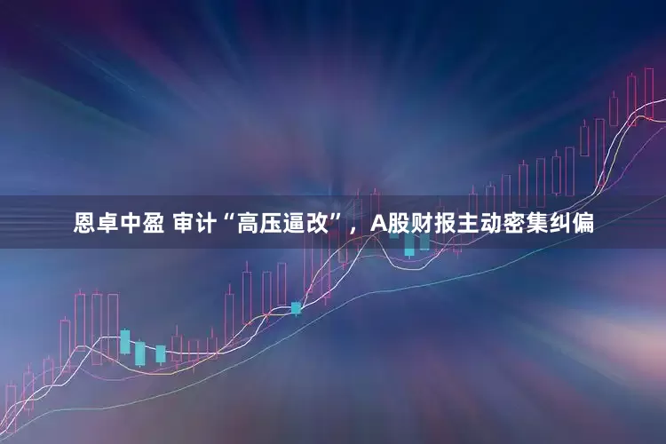 恩卓中盈 审计“高压逼改”，A股财报主动密集纠偏