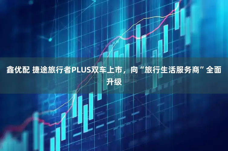 鑫优配 捷途旅行者PLUS双车上市，向“旅行生活服务商”全面升级